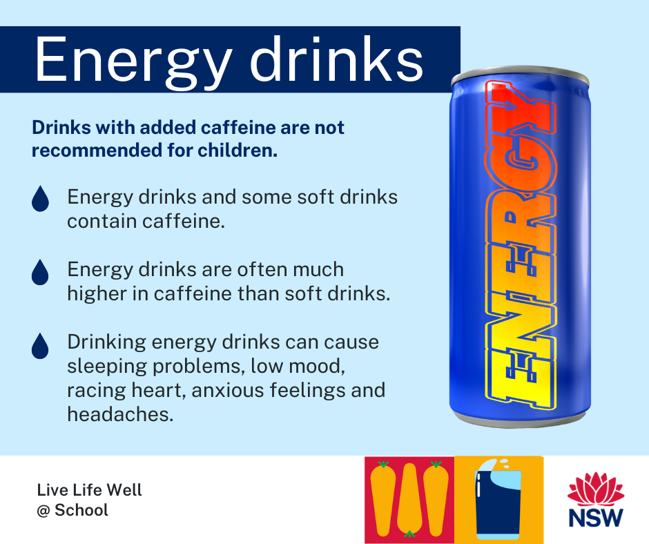 Can of energy drink with text: Drinks with added caffeine are not recommended for children. Energy drinks and some soft drinks contain caffeine.   Energy drinks are often much higher in caffeine than soft drinks.  Drinking energy drinks can cause sleeping problems, low mood, racing heart, anxious feelings and headaches.